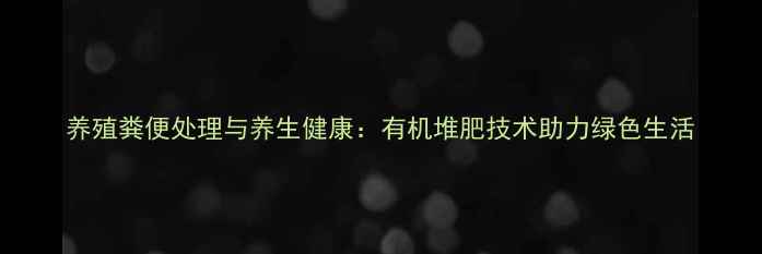养殖粪便处理与养生健康有机堆肥技术助力绿色生活
