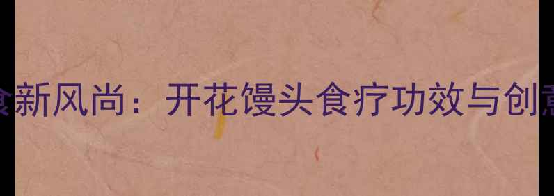 养生主食新风尚开花馒头食疗功效与创意做法全