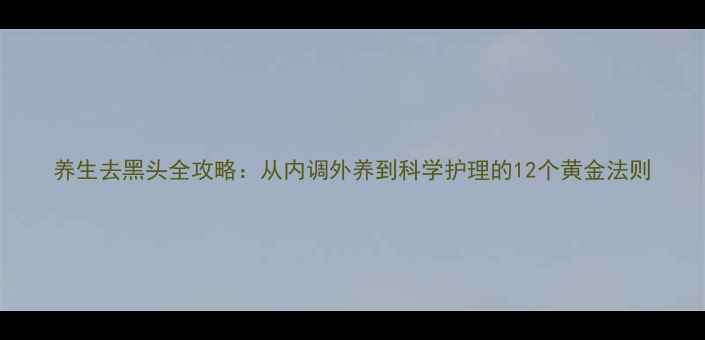 养生去黑头全攻略从内调外养到科学护理的12个黄金法则