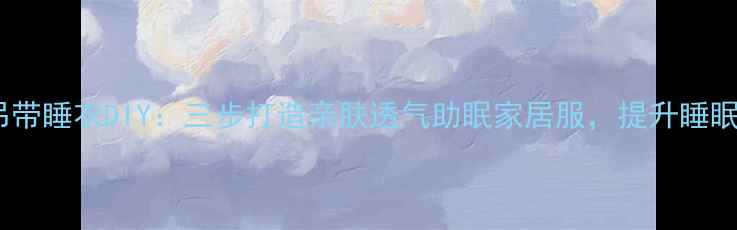 养生吊带睡衣DIY三步打造亲肤透气助眠家居服提升睡眠质量
