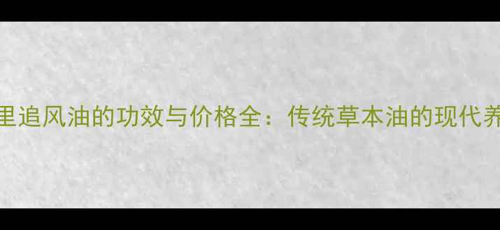 养生必备千里追风油的功效与价格全传统草本油的现代养生应用指南