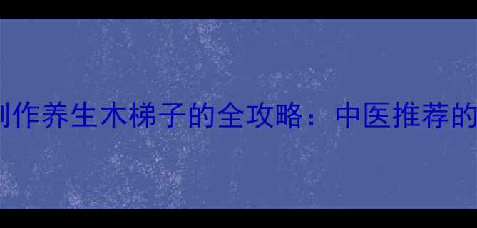 养生必备手工制作养生木梯子的全攻略中医推荐的筋骨拉伸神器