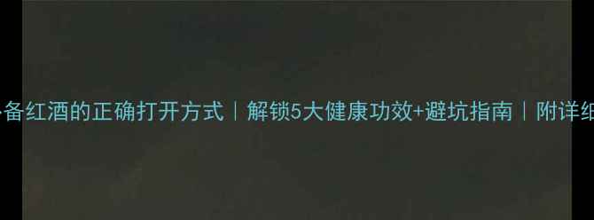养生必备红酒的正确打开方式解锁5大健康功效避坑指南附详细教程