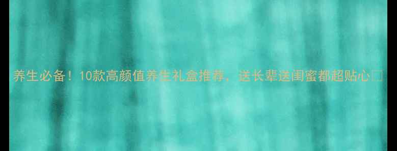 养生必备10款高颜值养生礼盒推荐送长辈送闺蜜都超贴心