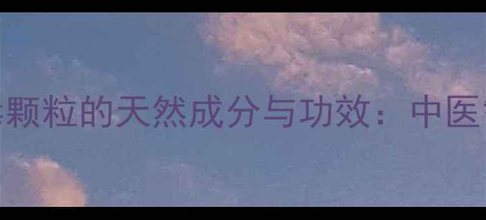 养生必备抗病毒颗粒的天然成分与功效中医智慧守护全家健康