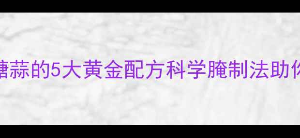 养生必备自制干糖蒜的5大黄金配方科学腌制法助你打造天然健康零食