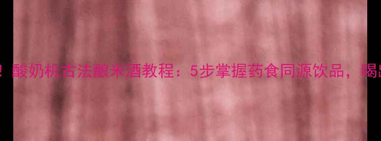 图片 养生必备！酸奶机古法酿米酒教程：5步掌握药食同源饮品，喝出好气色2