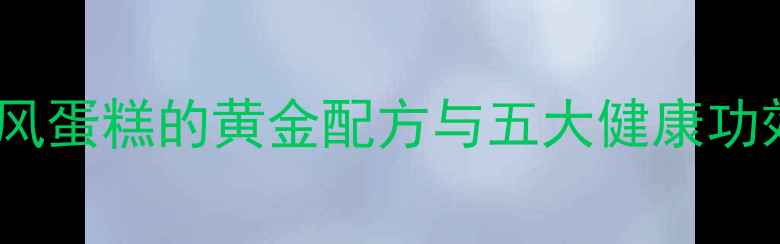 养生必学低油戚风蛋糕的黄金配方与五大健康功效附详细做法