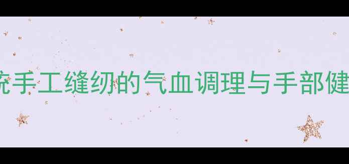 养生必学传统手工缝纫的气血调理与手部健康养护全攻略