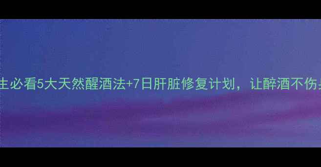 养生必看5大天然醒酒法7日肝脏修复计划让醉酒不伤身