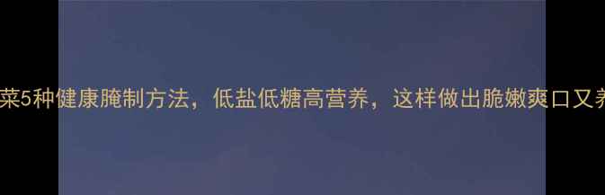 养生必看卷心菜5种健康腌制方法低盐低糖高营养这样做出脆嫩爽口又养生的泡菜