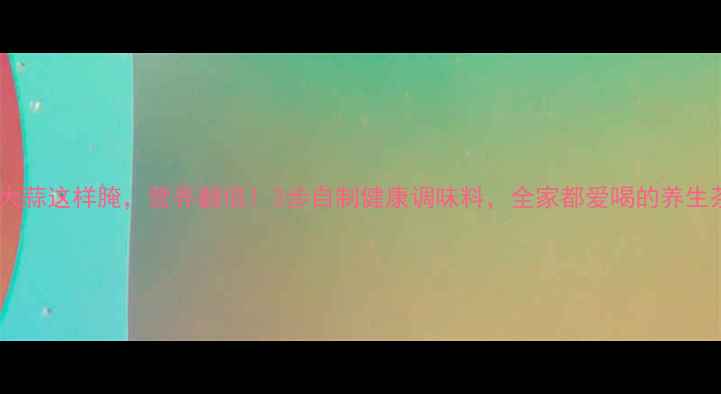 养生必看大蒜这样腌营养翻倍3步自制健康调味料全家都爱喝的养生茶饮配方