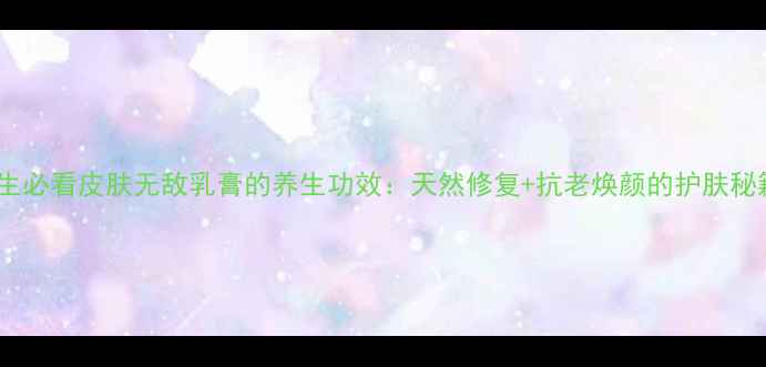 养生必看皮肤无敌乳膏的养生功效天然修复抗老焕颜的护肤秘籍