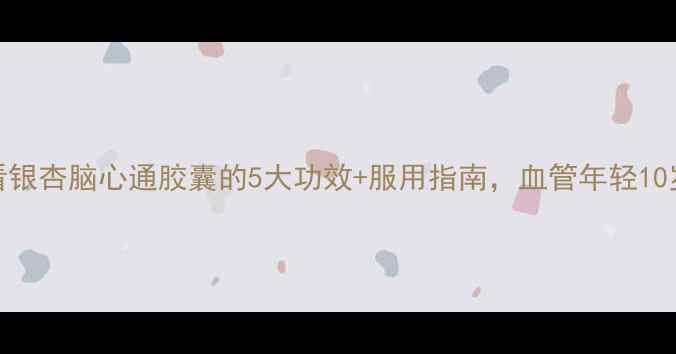 养生必看银杏脑心通胶囊的5大功效服用指南血管年轻10岁