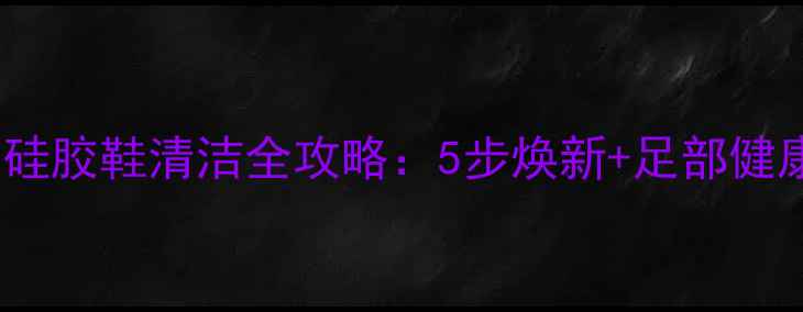 图片 养生必看！硅胶鞋清洁全攻略：5步焕新+足部健康养护指南1