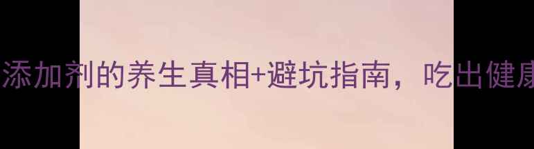 养生必看食品添加剂的养生真相避坑指南吃出健康不踩雷