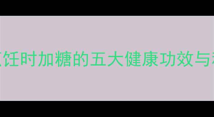 养生必看烹饪时加糖的五大健康功效与科学配比指南