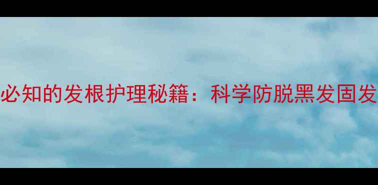 养生必知的发根护理秘籍科学防脱黑发固发指南