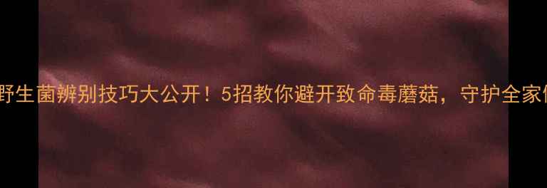 养生必知野生菌辨别技巧大公开5招教你避开致命毒蘑菇守护全家健康
