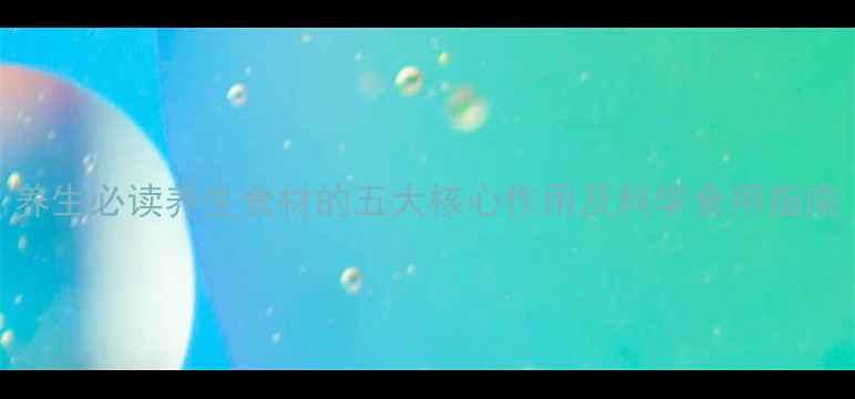 养生必读养生食材的五大核心作用及科学食用指南