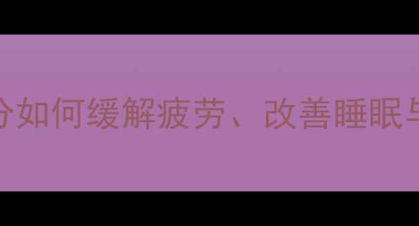 养生必读安乐片科学天然成分如何缓解疲劳改善睡眠与调节免疫力附权威使用指南