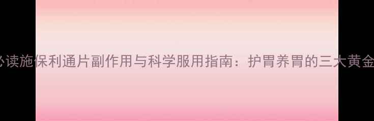 图片 养生必读施保利通片副作用与科学服用指南：护胃养胃的三大黄金法则2