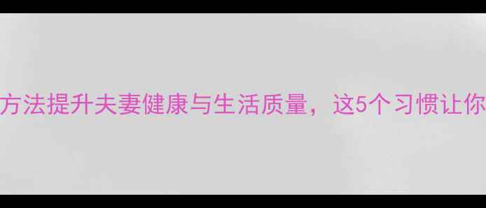 图片 养生护夫指南｜科学方法提升夫妻健康与生活质量，这5个习惯让你成为家庭健康守护者