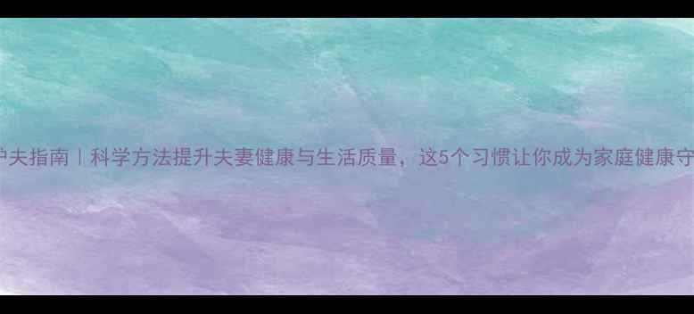 养生护夫指南科学方法提升夫妻健康与生活质量这5个习惯让你成为家庭健康守护者