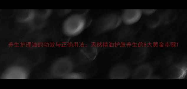 养生护理油的功效与正确用法天然精油护肤养生的8大黄金步骤