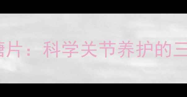 养生指南盐酸氨基葡萄糖片科学关节养护的三大核心作用与服用禁忌