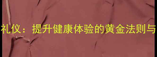 养生服务礼仪提升健康体验的黄金法则与实操指南