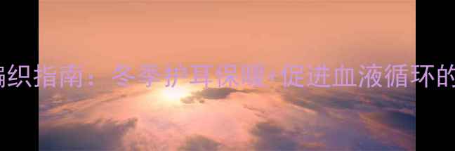 养生毛线帽编织指南冬季护耳保暖促进血液循环的中医养生法