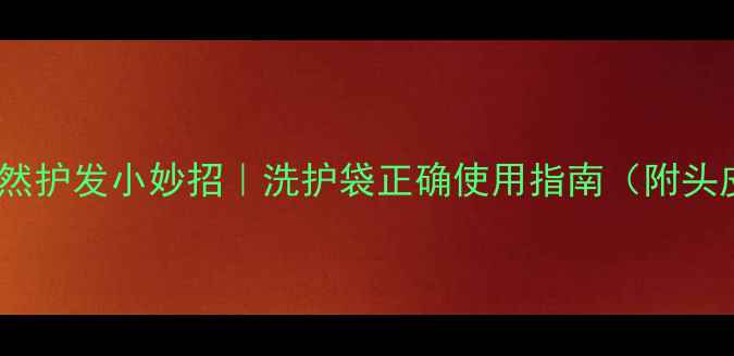 养生洗护必看天然护发小妙招洗护袋正确使用指南附头皮护理全攻略