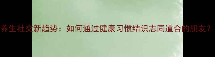 图片 养生社交新趋势：如何通过健康习惯结识志同道合的朋友？