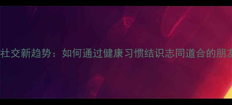 图片 养生社交新趋势：如何通过健康习惯结识志同道合的朋友？1