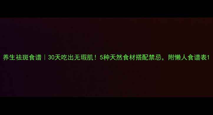 养生祛斑食谱30天吃出无瑕肌5种天然食材搭配禁忌附懒人食谱表