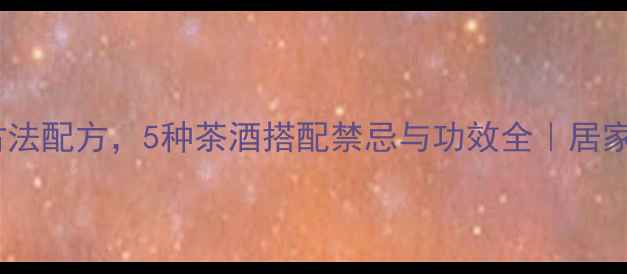 养生秘方茶叶泡酒古法配方5种茶酒搭配禁忌与功效全居家自酿健康酒饮指南