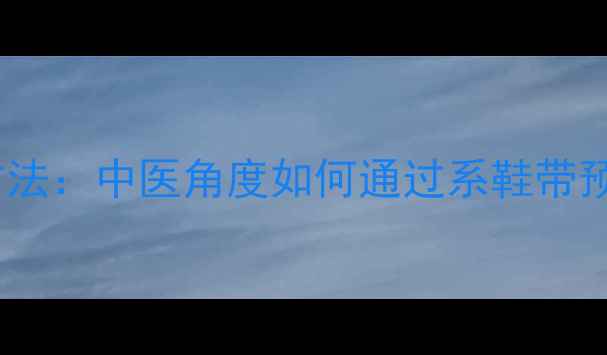 养生系鞋带方法中医角度如何通过系鞋带预防关节损伤