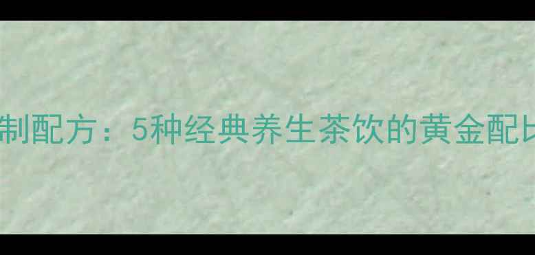 养生茶调制配方5种经典养生茶饮的黄金配比与功效