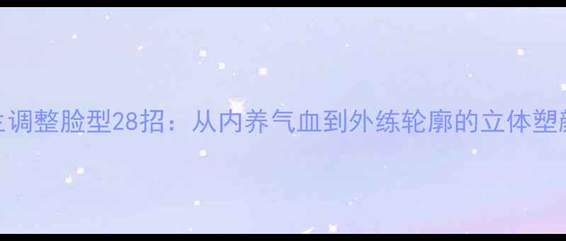 图片 养生调整脸型28招：从内养气血到外练轮廓的立体塑颜法