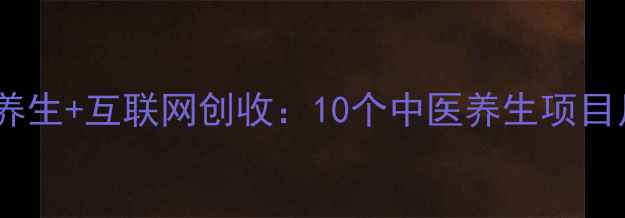 养生赚钱新趋势居家养生互联网创收10个中医养生项目月入过万的实操指南