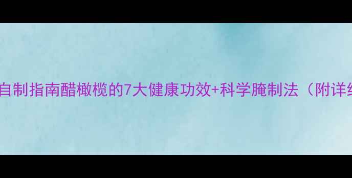 养生醋橄榄自制指南醋橄榄的7大健康功效科学腌制法附详细配比表