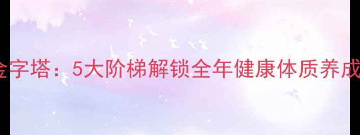 养生金字塔5大阶梯解锁全年健康体质养成指南