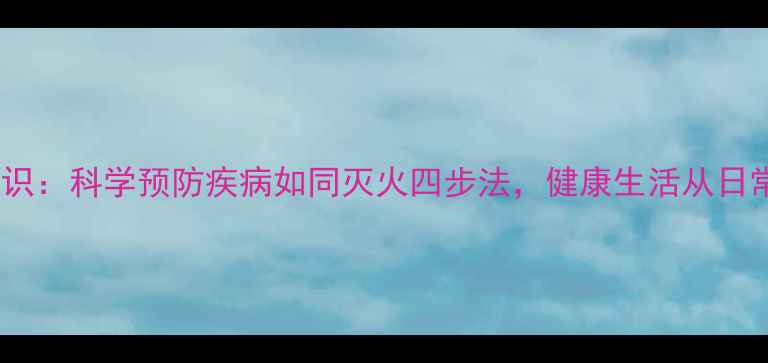 养生防火知识科学预防疾病如同灭火四步法健康生活从日常细节开始