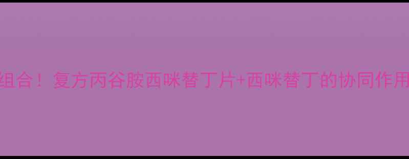 养胃护胃的黄金组合复方丙谷胺西咪替丁片西咪替丁的协同作用与日常调理方案