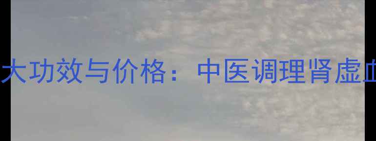养血补肾丸的10大功效与价格中医调理肾虚血亏的权威指南