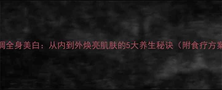 内调全身美白从内到外焕亮肌肤的5大养生秘诀附食疗方案