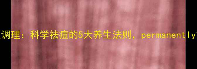 内调外养中医调理科学祛痘的5大养生法则permanently解决暗疮困扰