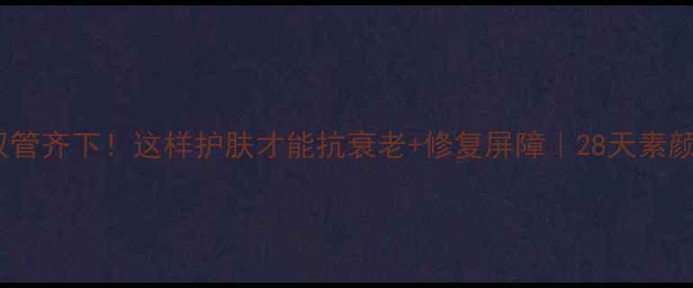 内调外养双管齐下这样护肤才能抗衰老修复屏障28天素颜逆袭指南