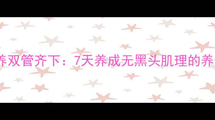内调外养双管齐下7天养成无黑头肌理的养生之道
